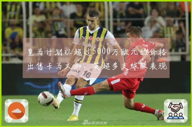 皇马计划以超过5000万欧元的价格出售卡马文加，英超多支球队表现出浓厚兴趣