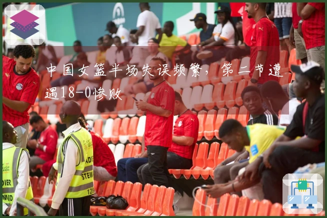 中国女篮半场失误频繁，第二节遭遇18-0惨败