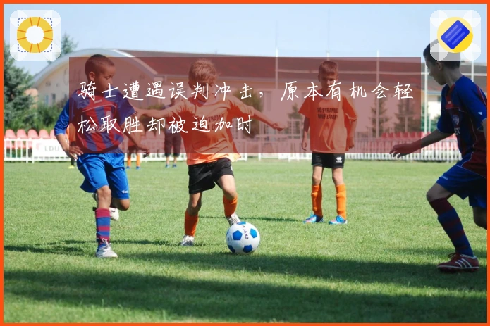 骑士遭遇误判冲击，原本有机会轻松取胜却被迫加时