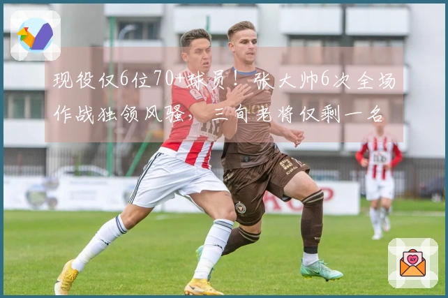 现役仅6位70+球员！张大帅6次全场作战独领风骚，三旬老将仅剩一名
