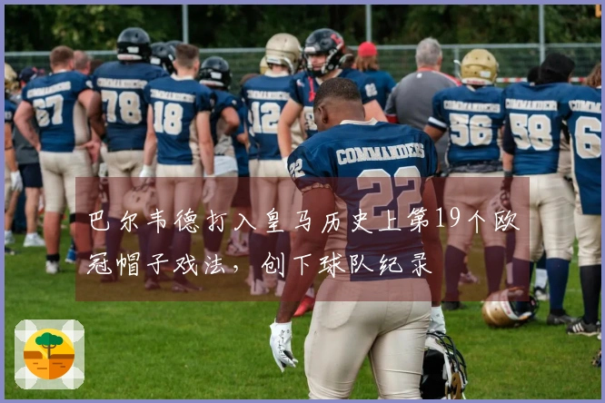 巴尔韦德打入皇马历史上第19个欧冠帽子戏法，创下球队纪录