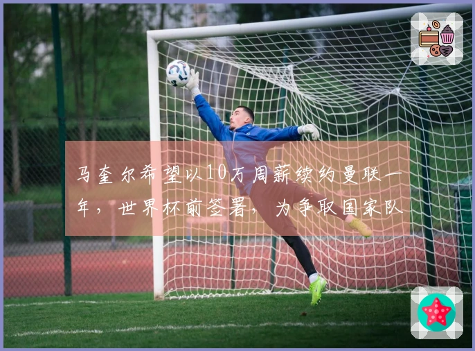 马奎尔希望以10万周薪续约曼联一年，世界杯前签署，为争取国家队位置提出上诉