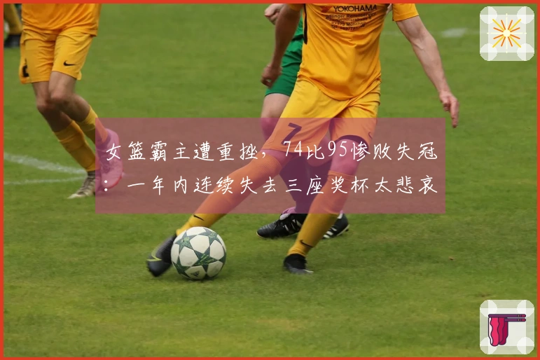 女篮霸主遭重挫，74比95惨败失冠：一年内连续失去三座奖杯太悲哀了