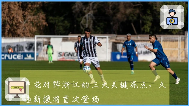 申花对阵浙江的三大关键亮点，久违新援将首次登场