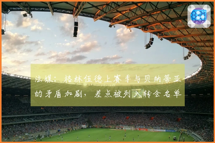 法媒：格林伍德上赛季与贝纳蒂亚的矛盾加剧，差点被列入转会名单