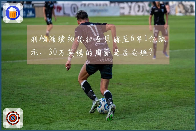利物浦续约赫拉芬贝赫至6年1亿欧元，30万英镑的周薪是否合理？