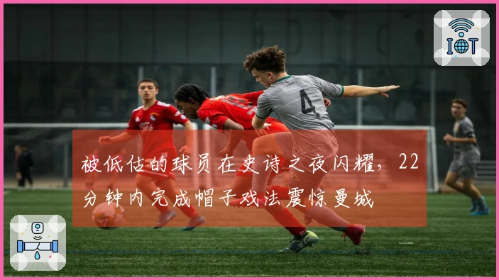 被低估的球员在史诗之夜闪耀，22分钟内完成帽子戏法震惊曼城
