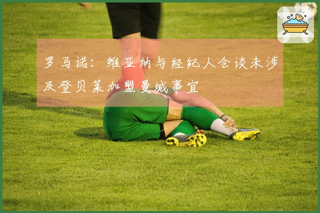 罗马诺：维亚纳与经纪人会谈未涉及登贝莱加盟曼城事宜