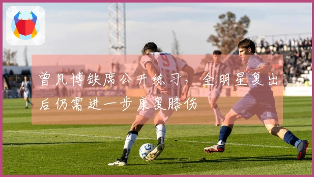 曾凡博缺席公开练习，全明星复出后仍需进一步康复膝伤