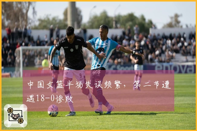 中国女篮半场失误频繁，第二节遭遇18-0惨败