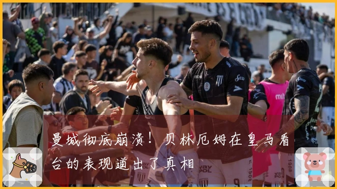 曼城彻底崩溃！贝林厄姆在皇马看台的表现道出了真相