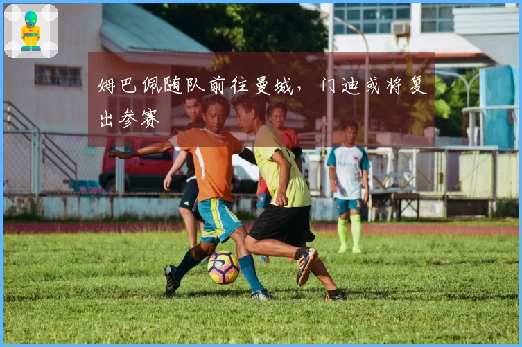 姆巴佩随队前往曼城，门迪或将复出参赛