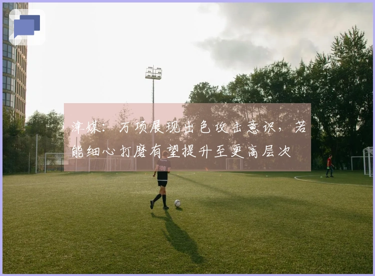 津媒：万项展现出色攻击意识，若能细心打磨有望提升至更高层次