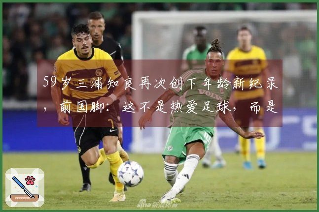 59岁三浦知良再次创下年龄新纪录，前国脚：这不是热爱足球，而是完全的无厘头