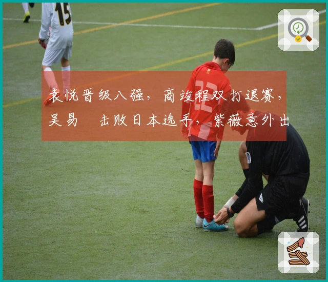 袁悦晋级八强，商竣程双打退赛，吴易昺击败日本选手，紫薇意外出局