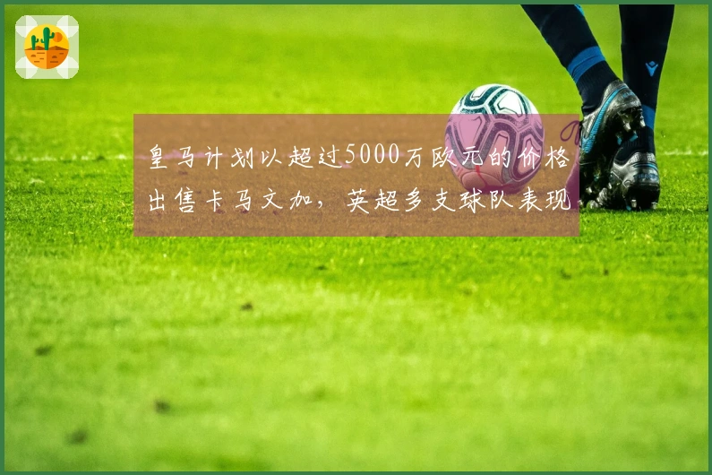皇马计划以超过5000万欧元的价格出售卡马文加，英超多支球队表现出浓厚兴趣