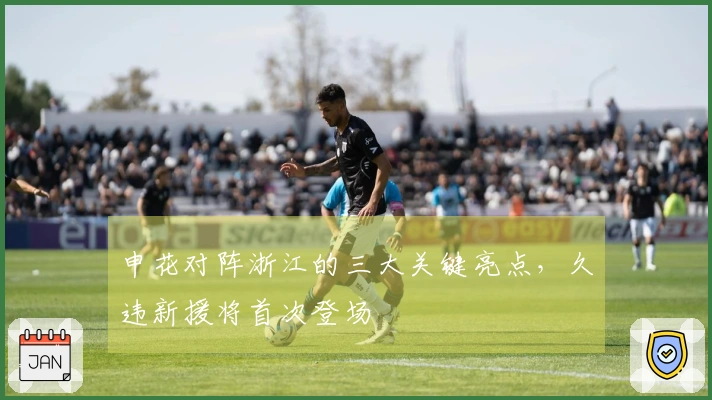 申花对阵浙江的三大关键亮点，久违新援将首次登场