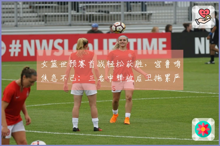 女篮世预赛首战轻松获胜，宫鲁鸣焦急不已：三名中锋被后卫拖累严重