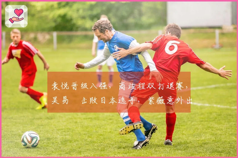 袁悦晋级八强，商竣程双打退赛，吴易昺击败日本选手，紫薇意外出局