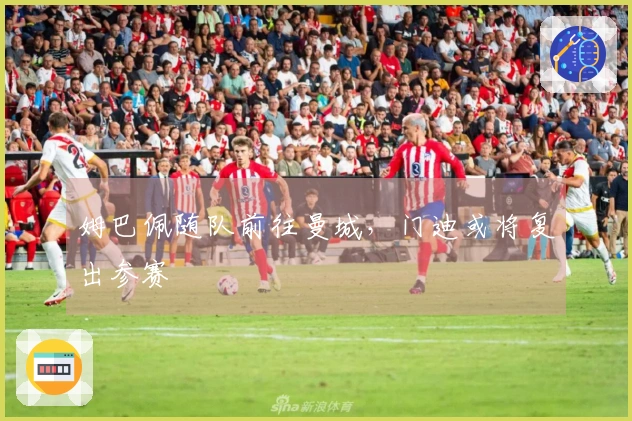 姆巴佩随队前往曼城，门迪或将复出参赛