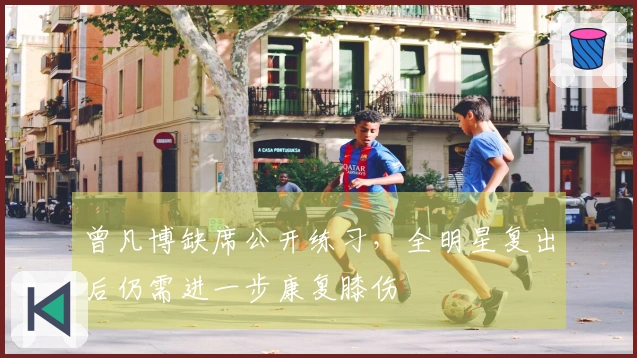 曾凡博缺席公开练习，全明星复出后仍需进一步康复膝伤