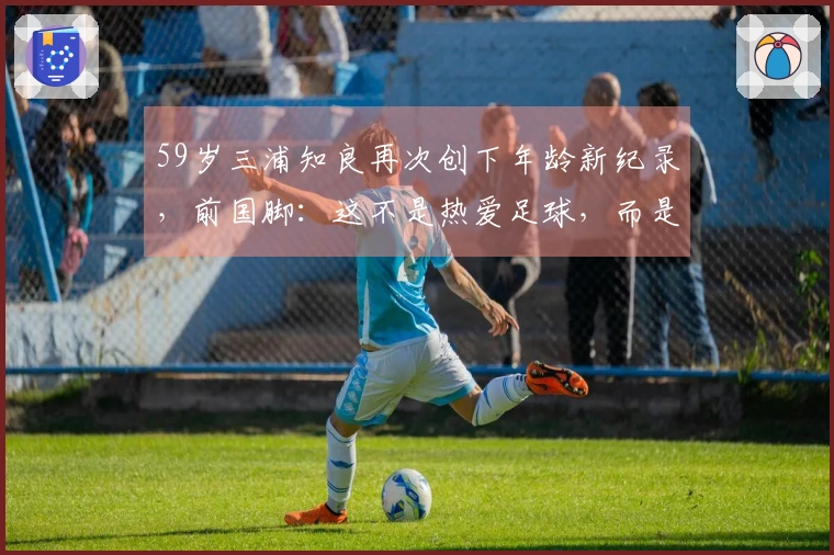 59岁三浦知良再次创下年龄新纪录，前国脚：这不是热爱足球，而是完全的无厘头