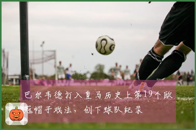 巴尔韦德打入皇马历史上第19个欧冠帽子戏法，创下球队纪录
